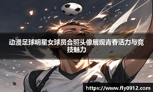 动漫足球明星女球员合照头像展现青春活力与竞技魅力